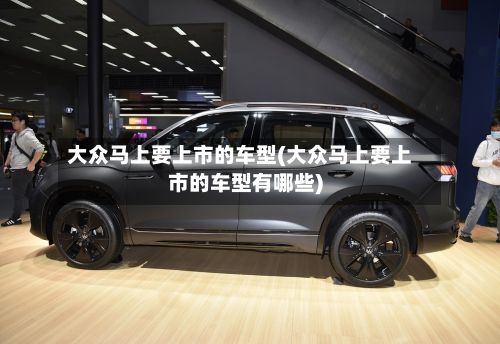 大众马上要上市的车型(大众马上要上市的车型有哪些)