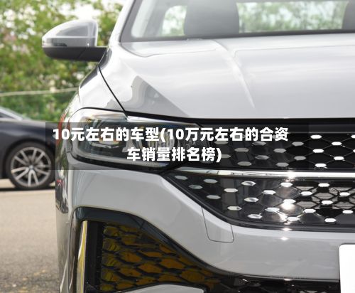 10元左右的车型(10万元左右的合资车销量排名榜)