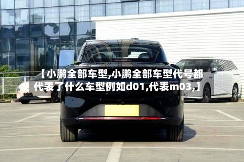 【小鹏全部车型,小鹏全部车型代号都代表了什么车型例如d01,代表m03,】
