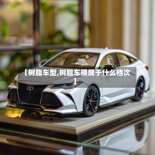 【树脂车型,树脂车模属于什么档次】-第3张图片