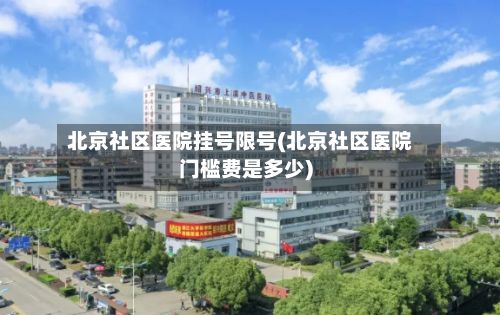 北京社区医院挂号限号(北京社区医院门槛费是多少)-第2张图片