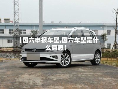 【国六申报车型,国六车型是什么意思】