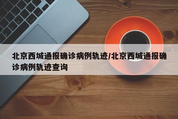 北京西城通报确诊病例轨迹/北京西城通报确诊病例轨迹查询