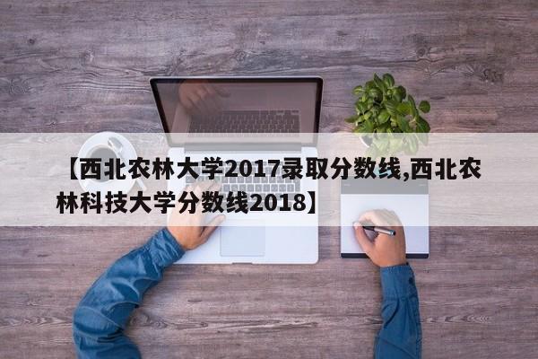 【西北农林大学2017录取分数线,西北农林科技大学分数线2018】