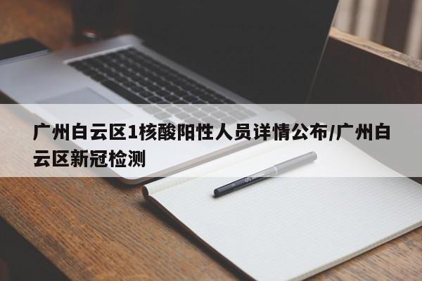 广州白云区1核酸阳性人员详情公布/广州白云区新冠检测