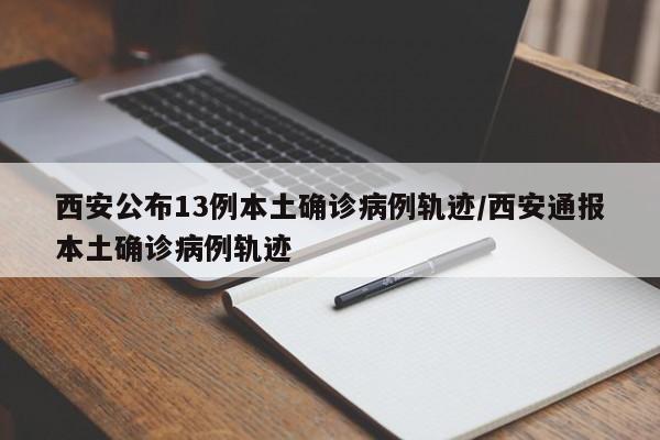 西安公布13例本土确诊病例轨迹/西安通报本土确诊病例轨迹