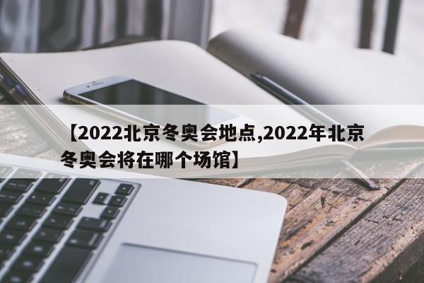 【2022北京冬奥会地点,2022年北京冬奥会将在哪个场馆】