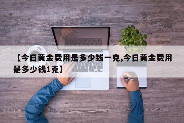 【今日黄金费用是多少钱一克,今日黄金费用是多少钱1克】