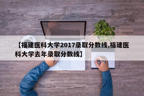 【福建医科大学2017录取分数线,福建医科大学去年录取分数线】