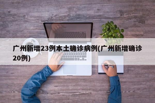 广州新增23例本土确诊病例(广州新增确诊20例)