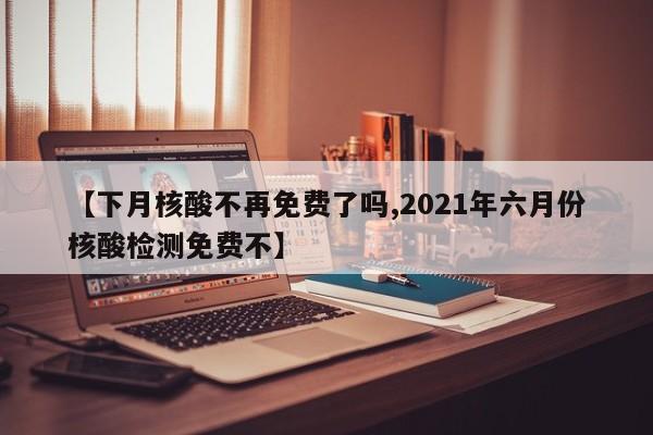【下月核酸不再免费了吗,2021年六月份核酸检测免费不】