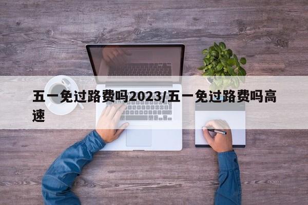五一免过路费吗2023/五一免过路费吗高速