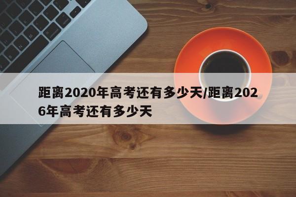 距离2020年高考还有多少天/距离2026年高考还有多少天