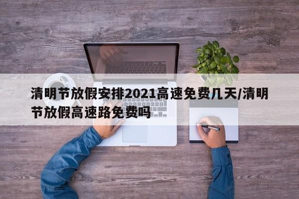 清明节放假安排2021高速免费几天/清明节放假高速路免费吗
