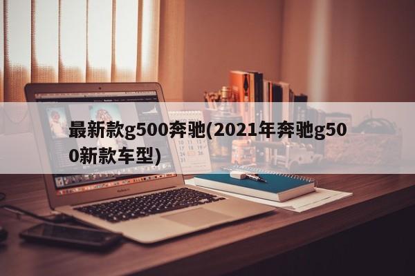 最新款g500奔驰(2021年奔驰g500新款车型)