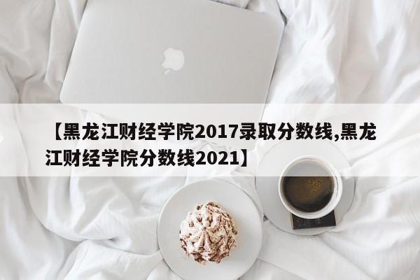 【黑龙江财经学院2017录取分数线,黑龙江财经学院分数线2021】