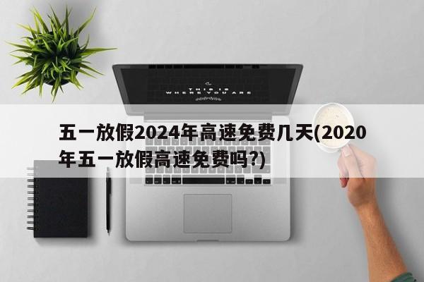 五一放假2024年高速免费几天(2020年五一放假高速免费吗?)