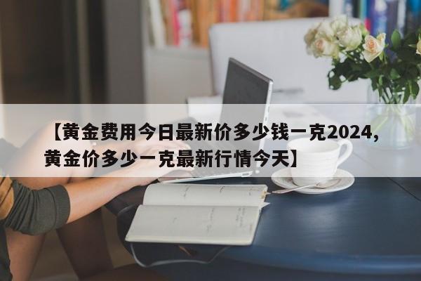 【黄金费用今日最新价多少钱一克2024,黄金价多少一克最新行情今天】