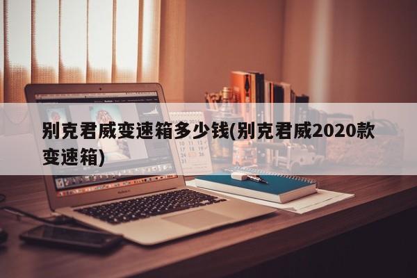别克君威变速箱多少钱(别克君威2020款变速箱)