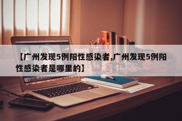 【广州发现5例阳性感染者,广州发现5例阳性感染者是哪里的】