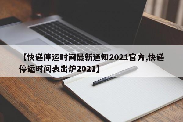 【快递停运时间最新通知2021官方,快递停运时间表出炉2021】