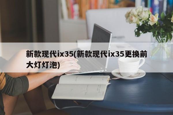 新款现代ix35(新款现代ix35更换前大灯灯泡)