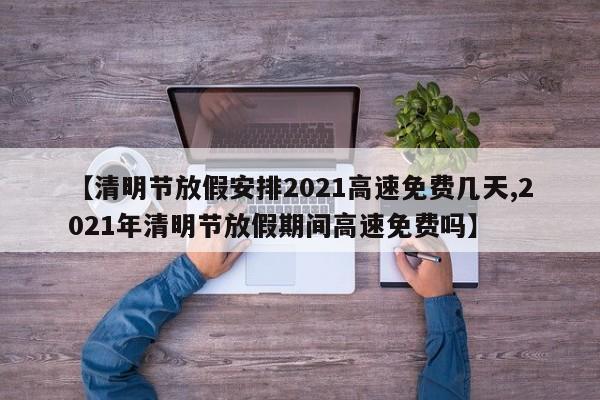 【清明节放假安排2021高速免费几天,2021年清明节放假期间高速免费吗】