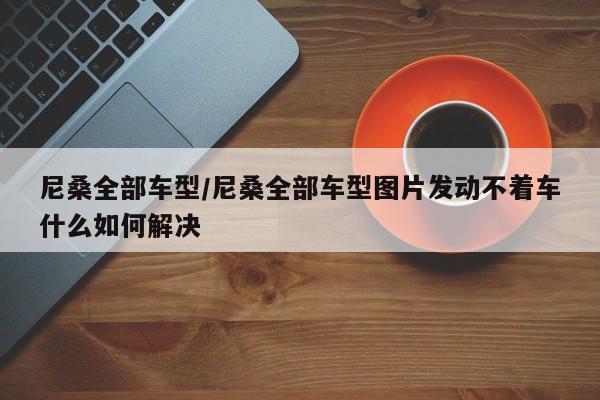尼桑全部车型/尼桑全部车型图片发动不着车什么如何解决
