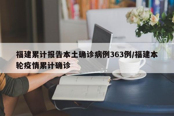 福建累计报告本土确诊病例363例/福建本轮疫情累计确诊