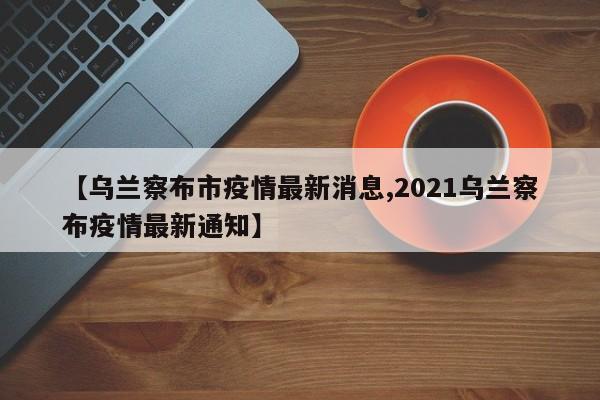 【乌兰察布市疫情最新消息,2021乌兰察布疫情最新通知】