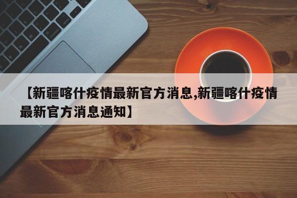 【新疆喀什疫情最新官方消息,新疆喀什疫情最新官方消息通知】