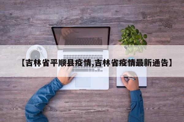 【吉林省平顺县疫情,吉林省疫情最新通告】