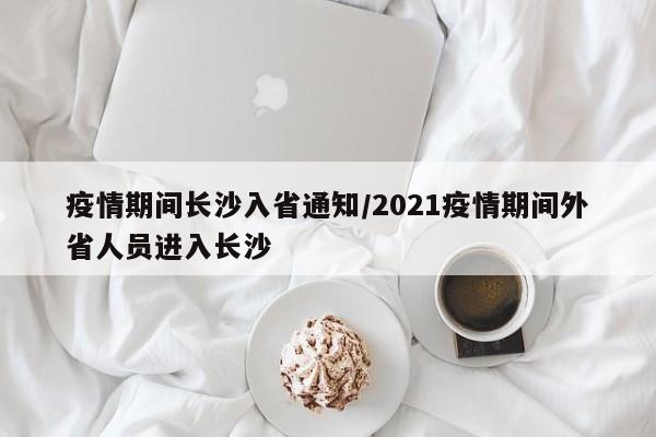 疫情期间长沙入省通知/2021疫情期间外省人员进入长沙
