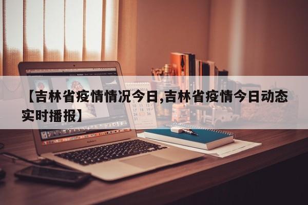 【吉林省疫情情况今日,吉林省疫情今日动态实时播报】