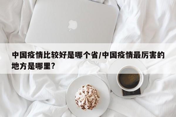 中国疫情比较好是哪个省/中国疫情最厉害的地方是哪里?