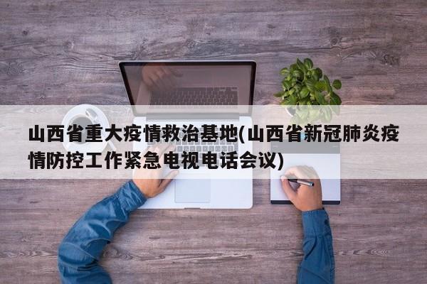 山西省重大疫情救治基地(山西省新冠肺炎疫情防控工作紧急电视电话会议)