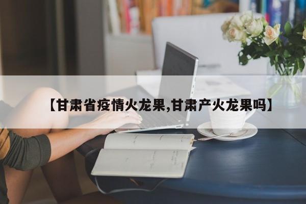 【甘肃省疫情火龙果,甘肃产火龙果吗】