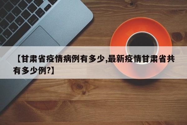 【甘肃省疫情病例有多少,最新疫情甘肃省共有多少例?】