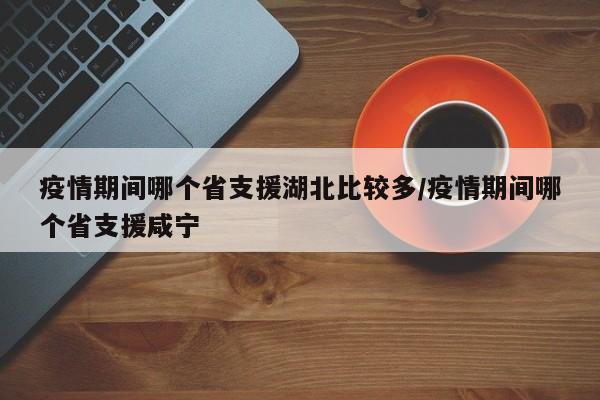疫情期间哪个省支援湖北比较多/疫情期间哪个省支援咸宁