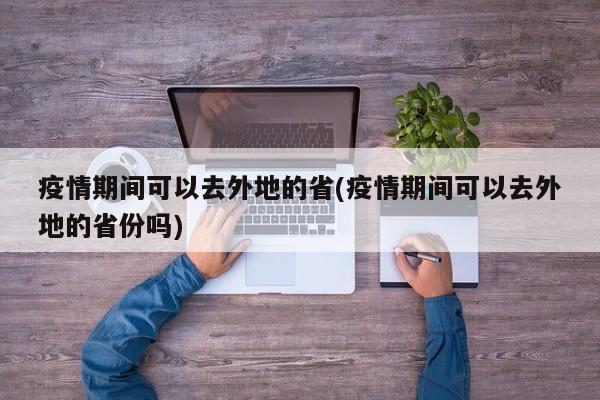 疫情期间可以去外地的省(疫情期间可以去外地的省份吗)