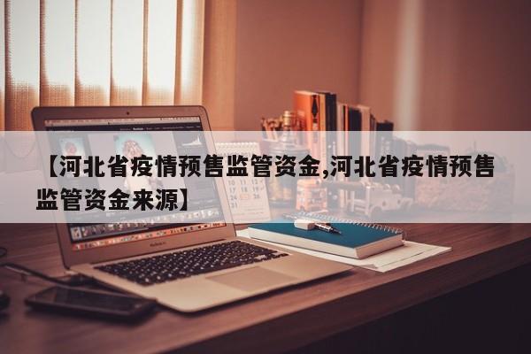 【河北省疫情预售监管资金,河北省疫情预售监管资金来源】