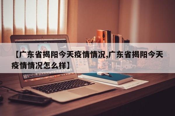 【广东省揭阳今天疫情情况,广东省揭阳今天疫情情况怎么样】