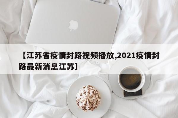 【江苏省疫情封路视频播放,2021疫情封路最新消息江苏】