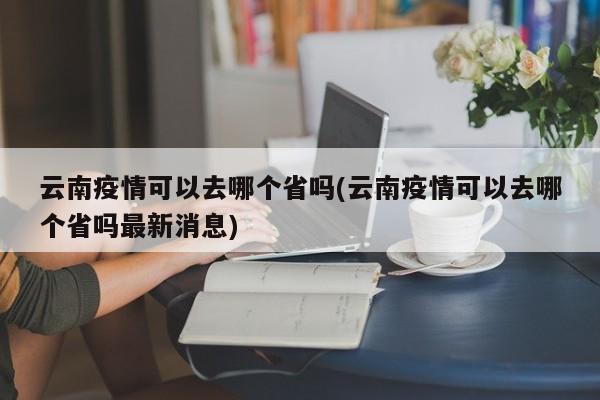 云南疫情可以去哪个省吗(云南疫情可以去哪个省吗最新消息)