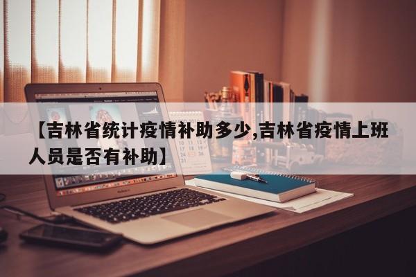 【吉林省统计疫情补助多少,吉林省疫情上班人员是否有补助】
