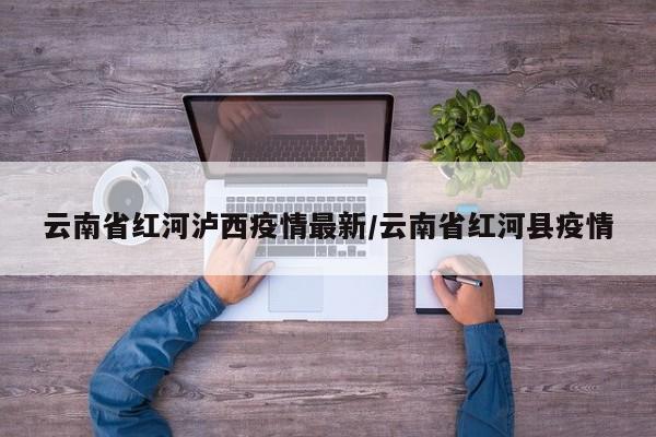 云南省红河泸西疫情最新/云南省红河县疫情