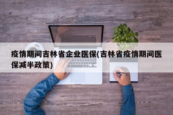 疫情期间吉林省企业医保(吉林省疫情期间医保减半政策)