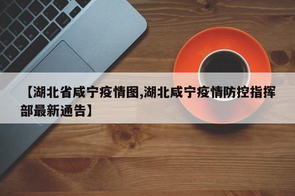 【湖北省咸宁疫情图,湖北咸宁疫情防控指挥部最新通告】