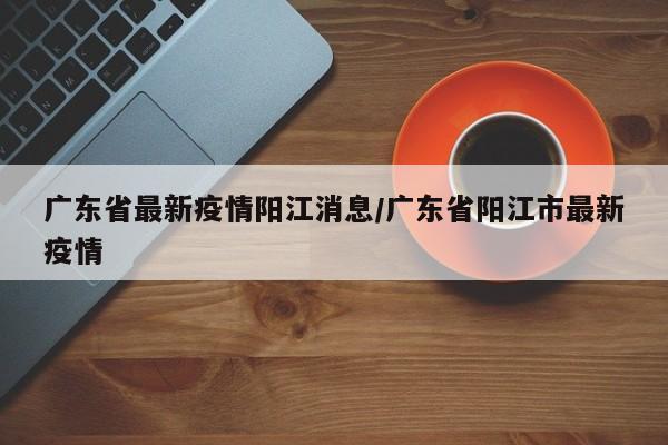 广东省最新疫情阳江消息/广东省阳江市最新疫情