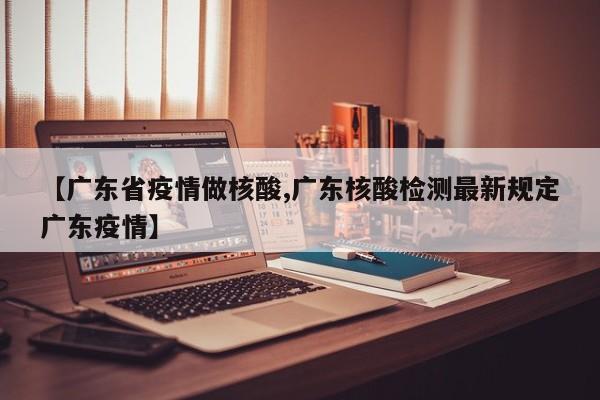 【广东省疫情做核酸,广东核酸检测最新规定广东疫情】
